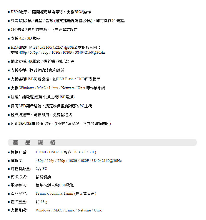 KVM電子式隨開隨用無需等待,支援BIOS操作只需1組滑鼠鍵盤螢幕(可支援無線鍵盤滑鼠,即可操作2台電腦個按鍵切換訊號來源,不需要繁雜設定 支援 4K / 3D 顯示 HDMI解析度:3840x2160(4K2K) @30HZ 支援影音同步支援 480p / 576p/ 720p / 1080i/1080P/ 3840×2160@30Hz 輸出支援:4K電視/投影機/顯示器 等支援多種不同品牌的滑鼠和鍵盤支援各種USB周邊設備,如USB Flash,USB印表機等 支援 Windows / MAC/Linux/Netware/Unix 等作業系統■無須外接電源(使用來源主機USB電源)■具備LED顯示燈號,清楚辨識當前對應的主機■輕巧好攜帶,隨插即用,免驅動程式內附2條USB電腦連接線。(附贈的連接線,不在保固範圍內)產品規格■傳輸介面:HDMI / USB2.0 (相容USB3.1/3.0)■解析度:480p / 576p / 720p / 1080i/1080P/3840×2160@30Hz■可控制數量:2台 PC■ 切換方式:按鍵切換電源輸入:使用來源主機USB電源■ 產品尺寸:83mm x 70mm x 15mm(長x寬x高)產品重量:約68g■支援系統:Windows / MAC/Linux/Netware / Unix