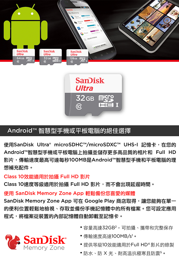 SanDiskUltra64GB SanDiskUltra32GB @y MemorySanDiskUltra128GB M@ SanDiskUltra32GB  IAndroid™ 智慧型手機或平板電腦的絕佳選擇使用SanDisk Ultra microSDHC™/microSDC™ UHS-I 記憶卡,在您的Android™智慧型手機或平板電腦上拍攝並儲存更多高品質的相片和 Full HD影片,傳輸速度最高可達每秒0MB是Android™智慧型手機和平板電腦的理想補充配件Class 效能適用於拍攝 Full HD 影片Class 10速度等級適用於拍攝 Full HD 影片,而不會出現延遲時間。使用 SanDisk Memory Zone App 輕鬆備份您喜愛的媒體SanDisk Memory Zone App 可在 Google Play 商店取得,讓您能夠在單一的便利位置輕鬆地檢視存取並備份手機記憶體中的所有檔案。您可設定應用程式,將檔案從裝置的內部記憶體自動卸載至記憶卡。SanDiskMemory Zone容量高達32GB²,可拍攝、攜帶和完整保存傳輸速度高達100MB/s。提供等級10效能適用於Full HD4 影片的錄製 防水、防 X、耐高温抗極寒且防震5。