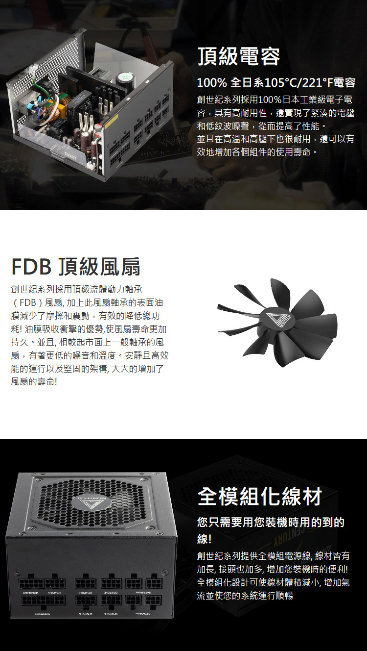 DB 頂級風扇創世紀系列採用頂級流體動力軸承(FDB)風扇加上此風扇軸承的表面油膜減少了摩擦和震動,有效的降低總功耗! 油膜吸收衝擊的優勢,使風扇壽命更加持久。並且, 相較起市面上一般軸承的風扇,有著更低的噪音和溫度。安靜且高效能的運行以及堅固的架構,大大的增加了風扇的壽命!頂級電容100% 全日系105/221F電容創世紀系列採用100%日本工業級電子電容,具有高耐用性,還實現了緊湊的電壓和低紋波噪聲,從而提高了性能。並且在高溫和高壓下也很耐用,還可以有效地增加各個組件的使用壽命。全模組材您只需要用您裝機時用的到的線!創世紀系列提供全模組電源線, 線材皆有加長, 接頭也加多,增加您裝機時的便利!全模組化設計可使線材體積減小, 增加氣流並使您的系統運行順暢