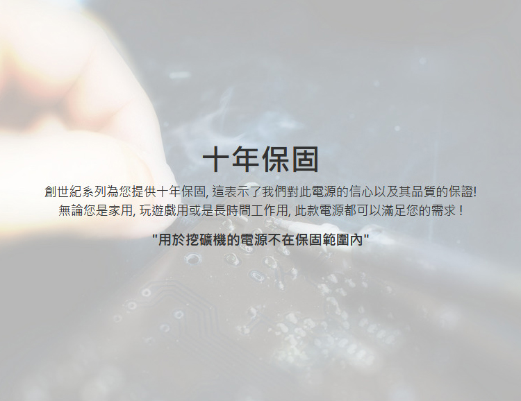 十年保固創世紀系列為您提供十年保固,這表示了我們對此電源的信心以及其品質的保證!無論您是家用, 玩遊戲用或是長時間工作用, 此款電源都可以滿足您的需求!用於挖礦機的電源不在保固範圍內