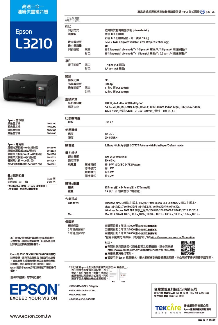 速三合一連續供墨複合EpsonL規格表列方式產品通過經濟部標準檢驗驗證登錄RP 型式  R33126解析度列速度微針點式壓電技術 piezoelectric黑色 10 孔噴嘴 17 孔噴嘴 、紅、各 59 孔5760x1440 dpi (with Variable-sized Droplet Technology3pl 33 ppm ( eMemo41ipm ( 單面218 ipm ( 高速鮮豔2約 15 ppm ( eMemo4 5ipm ( 單面29.2 ipm ( 高速鮮豔複印速度 彩色7 ipm (A4 單面1.7 ipm (A4 單面掃描掃描元件光學解析度掃描速度*黑白彩色進來源進槽容量紙大小機界面USB600 dpi11(A4200dpi32秒(A4200dpi)100 A4Letter 紙(80gm²)A4 A5 A6 B5 , Letter, Legal, 8.5x13, 100x148mm, Indian-Legal, 16K(195x270mm),in, 5x7in,  (54x86~215.9x1200mm), 封:#10,DL, C6USB 2.010-35C20~80%RH6.2B(A), 48dB(A) 7779 Pattern with Plain Paper/Default modeEpson 墨水瓶黑色墨水瓶TOOV100藍色墨水瓶TO0V200紅色墨水瓶色墨水瓶T0V300使用環境TO0V400溫度溼度Epson 專用紙噪音值超值光澤 4x6(20/超值光澤相紙 A4 (20/頂級柔光相纸  30/)5042538電力規格5041874頂級柔光相纸 A4 (20張/包優質照片紙A4(20張/包5041332額定電壓5041287額定頻率噴墨專用紙A4(10張/包)5041061耗電量單機複印待機模式約 墨水瓶列印量睡眠模式關機模式約 約0.2W黑色4500張彩色(藍、紅、黃7500張體積&量*I/ 24712 Test Suita v2 模擬列印A4普通紙,所張數體積100-240V Universal50~60 Hz約 14W (/ 24712 Pattern)重量作業系統WindowsMac375mm(寬)x347mm(深)x179mm(高) 公斤 (不包含墨水/電源線)Windows XP SP3 以上版()/XP Professional  Edition SP2 或以上版本Vista (/)/7 (//8 /x32)/8.1 x64//10 x64/x32),Windows Server 2003 SP2 或以上版本/2003 R2/2008/2008 R2/2012/2012 R2/2016Mac OS X 10.6.8, 10.7.x, 10.8x,10.9x, 10.10.x, 10.11x, 10.12.x, 10.13x, 10.14.x,10.15x保固期標準保固2年保固*自購買日起1年或15,000張(以之根據高)自購買日起2年或15,000張(以之)3年延長保固*自購買日起3年或30,000張(以先到之數據)本印表機之原始設計Epson 墨水墨水瓶。請使用原廠耗材,以確保佳列印延長使用壽命。Epson  EPSON CORPORATION 冊商標,品牌產品才能沿用此商標。其餘產品名稱及商標各家產品或是註冊商標,各註冊使用。同時,Epson 對於 印son之商標並不明任何。規格若有變更,另行通知EPSON®EXCEED YOUR VISION*登錄活動符合條件,詳見官了解 https://www.epson.com.tw/Promotion附註:有關於到府取送及代用機服務之相關細節,請參照官網https://www.epson.com.tw/Support/ServiceType?pg=2#sn墨弗屬消耗性零件。■ 若使用非 Epson 原廠墨水、墨水瓶所導致機器受損或問題,本公司將不提供免費保固服務。** 列印速度 (ppm)是以最快速模式列印在A4普通紙上。列印速度可能因系統、列印模式、文件複雜度、軟體、使用的紙張種類以及連線方式而異。列印速度不包含電腦主機的處理時間。*  24734  Category*SO 24734 Optional Test  29183 Test*/IEC 24735 Annex D彩色台灣愛普生科技股份有限公司台北市松仁路100號15樓 TEL:(02) )客戶服務專線 (02) 2165-3138 ) 網公司Epson 原廠維修服務商為 www.tekcare.com.twwww.epson.com.tw2022-08-17