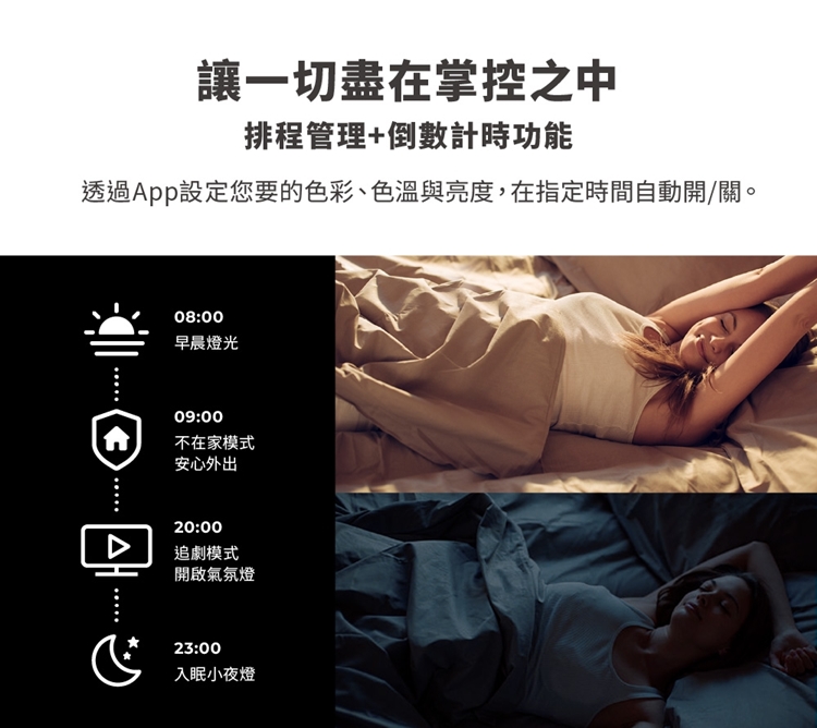 讓一切盡在掌控之中排程管理+倒數計時功能透過App設定您要的色彩、色溫與亮度,在指定時間自動開/關。08:00早晨燈光09:00不在家模式安心外出20:00追劇模式開啟氣氛燈23:00入眠小夜燈