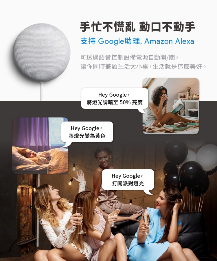 手忙不慌亂 動口不動手支持 Google助理 Amazon Alexa可透過語音控制設備電源自動開/關讓你同時兼顧生活大小事,生活就是這麼美好。Hey Google,將燈光調暗至50%亮度Hey Google,將燈光變為黃色Hey Google打開派對燈光