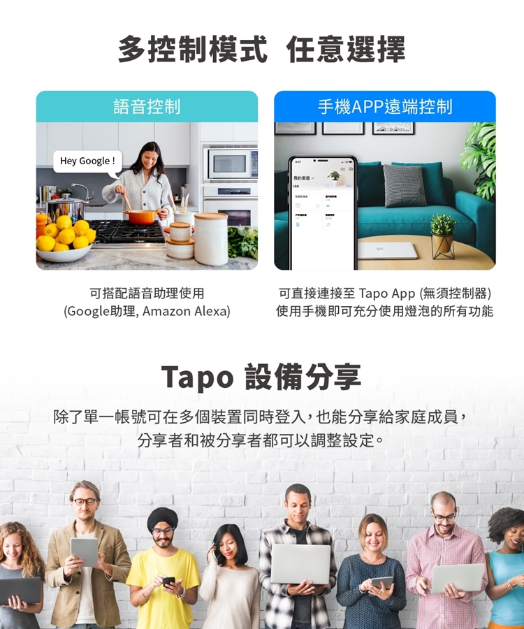 Hey Google !多控制模式 任意選擇語音控制可搭配語音助理使用(Google助理, Amazon Alexa)手機APP遠端控制可直接連接至 Tapo App (無須控制器)使用手機即可充分使用燈泡的所有功能Tapo 設備分享除了單一帳號可在多個裝置同時登入,也能分享給家庭成員,分享者和被分享者都可以調整設定。