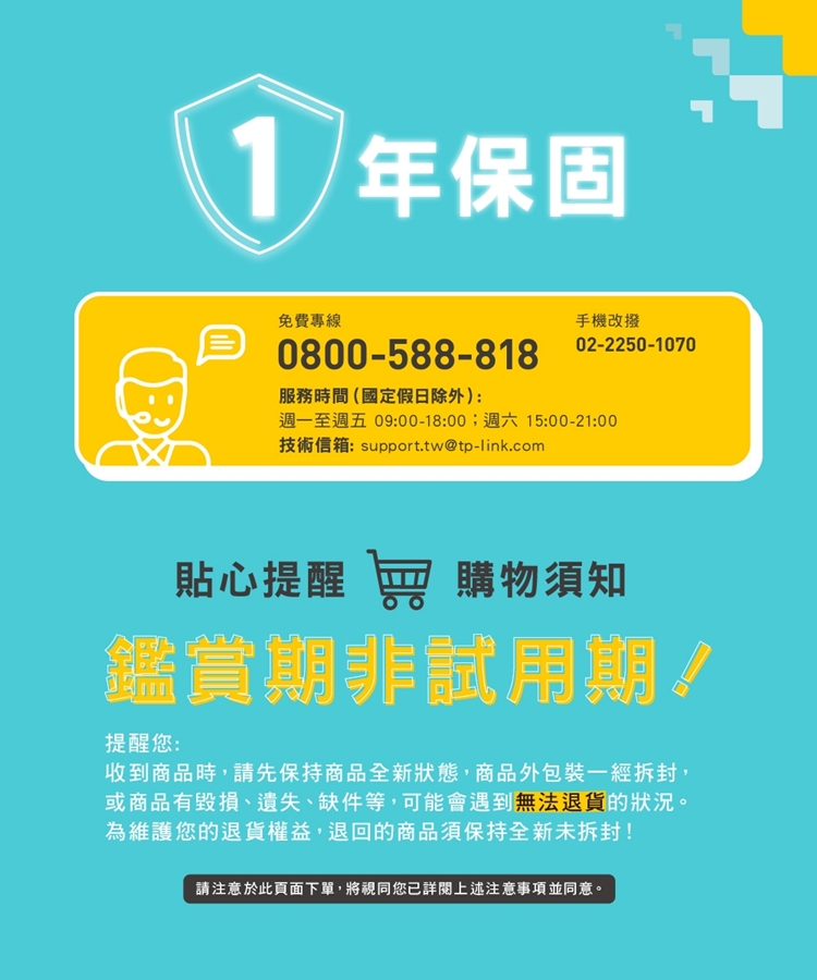 1年保固免費專線手機改撥02-2250-10700800-588-818服務時間(國定假日除外):週一至週五 09:00-18:00;週六 15:00-21:00技術信箱: support.tw@tp-link.com貼心提醒  購物須知鑑賞期非試用期!提醒您:收到商品時,請先保持商品全新狀態,商品外包裝一經拆封,或商品有毀損、遺失、缺件等,可能會遇到無法退貨的狀況。為維護您的退貨權益,退回的商品須保持全新未拆封!請注意於此頁面下單,將視同您詳閱上述注意事項並同意。