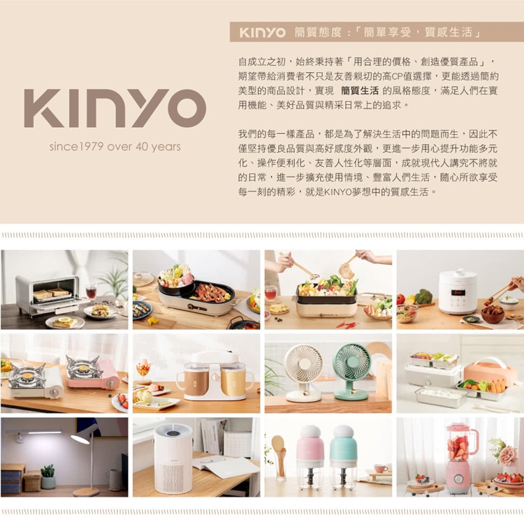 since 1979 over 40 years 簡質態度:「簡單享受,質感生活」自成立之初,始終秉持著「用合理的價格創造優質產品」期望帶給不只是友善親切的高CP值選擇,更能透過簡約美型的商品設計,實現簡質生活的風格態度,滿足人們在實用機能、美好品質與精采日常上的追求。我們的每一樣產品,都是為了解決生活中的問題而生,因此不僅堅持優良品質與高好感度外觀,更進一步用心提升功能多元化、操作便利化、友善人性化等層面,成就現代人講究不將就的日常,進一步擴充使用情境、豐富人們生活,隨心所欲享受每一刻的精彩,就是KINYO夢想中的質感生活。