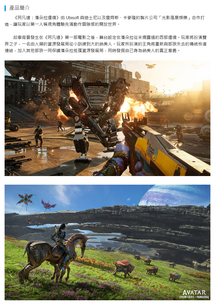 產品簡介《阿凡潘朵拉邊境》由 Ubisoft 與迪士尼以及詹姆斯·卡麥隆的製片公司「光影風暴娛樂合作打造,讓玩家以第一人稱視角體驗充滿動作冒險感的開放世界。故事背景發生在《阿凡達》第一部電影之後,舞台設定在潘朵拉從未揭露過的西部邊境。玩家將扮演雙界之子,一名由人類的資源發展局從小訓練到大的納美人。玩家所扮演的主角將重新與部族失去的傳統恢復連結,加入其他部族一同保護潘朵拉抵擋資源發展局,同時發掘自己身為納美人的真正意義。49TAPAVATARFRONTIERS PANDORA