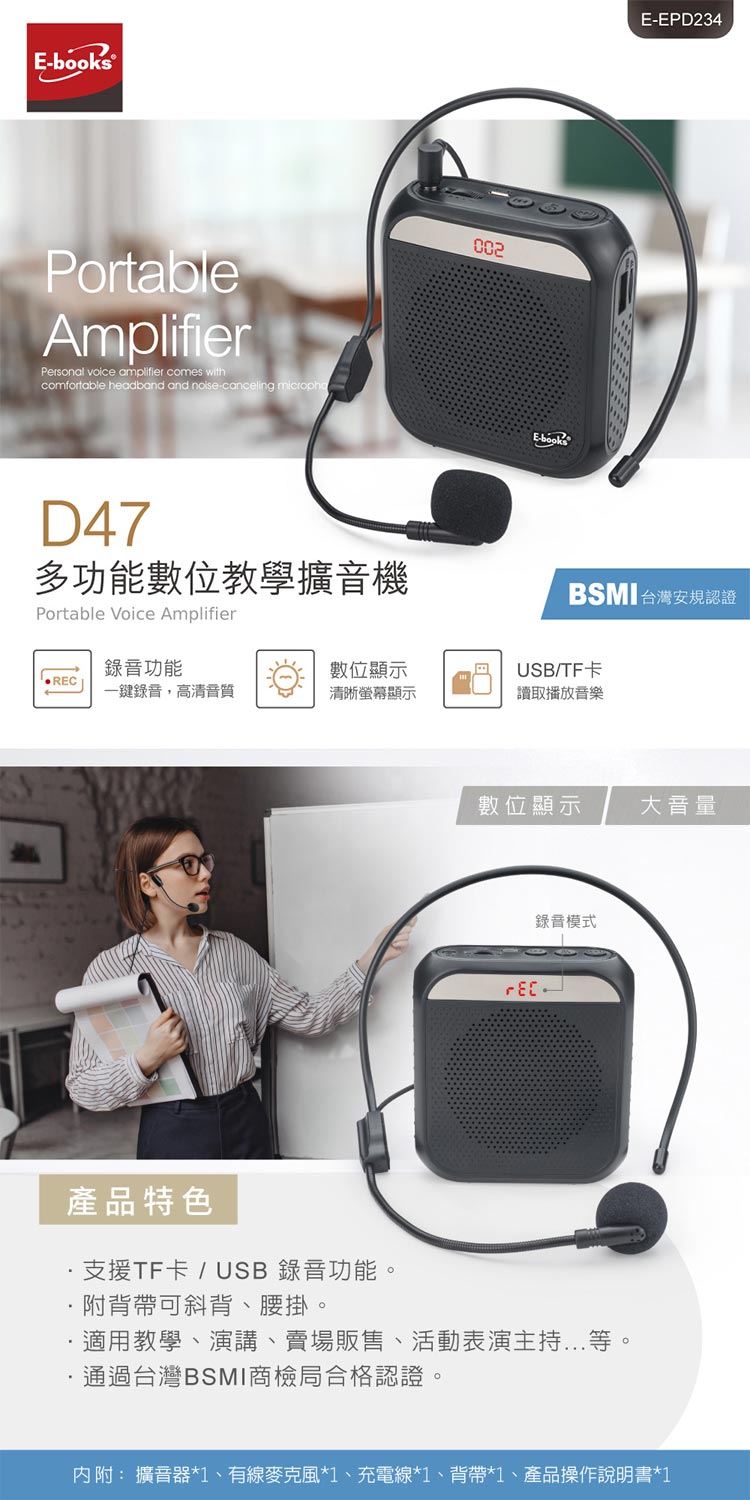 books®PortableAmplifierPersonal voice amplifier comes withcomfortable headband and -canceling D47多功能數位教學擴音機Portable Voice Amplifier002E-bookE-EPD234BSMI 台灣安規認證錄音功能數位顯示USB/TF卡RE一鍵錄音,高清音質清晰螢幕顯示讀取播放音樂數位顯示大音量錄音模式C產品特色支援TF卡/ USB 錄音功能。附背帶可斜背、腰掛。適用教學、演講、賣場販售、活動表演主持...等。通過台灣BSMI商檢局合格認證。內附: 擴音器*1、有線麥克風*1、充電線*1、背帶*1、產品操作說明書*1