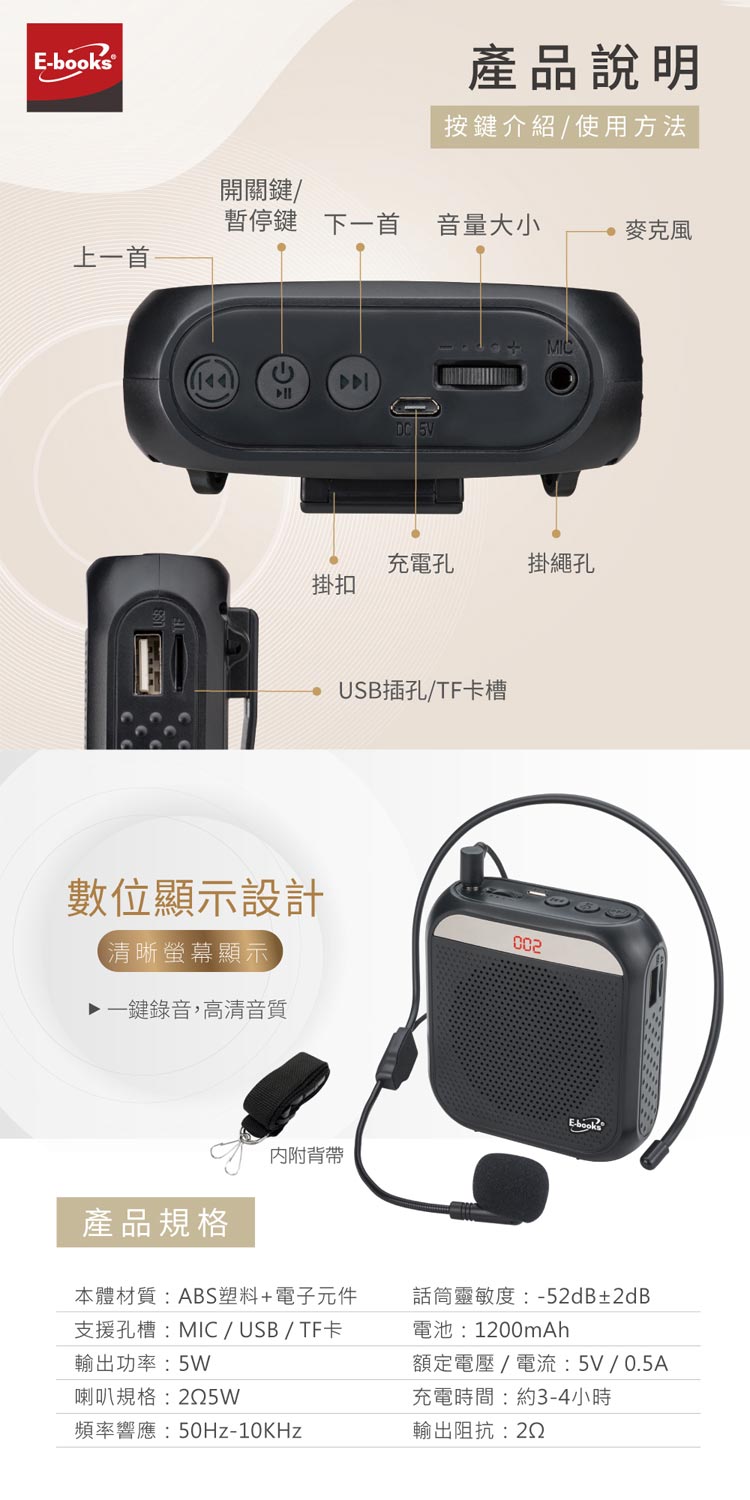 s®產品說明按鍵介紹/使用方法開關鍵/暫停鍵下一首音量大小麥克風上一首DC MIC充電孔掛繩孔掛扣數位顯示設計【清晰螢幕顯示一鍵錄音,高清音質USB插孔/TF卡槽E-book內附背帶產品規格本體材質:ABS塑料+電子元件支援孔槽:MIC/USB/TF卡話筒靈敏度:-52dB±2dB電池:1200mAh輸出功率:5W額定電壓/電流:5V/0.5A喇叭規格:5W頻率響應:-10KHz充電時間:約3-4小時輸出阻抗:22