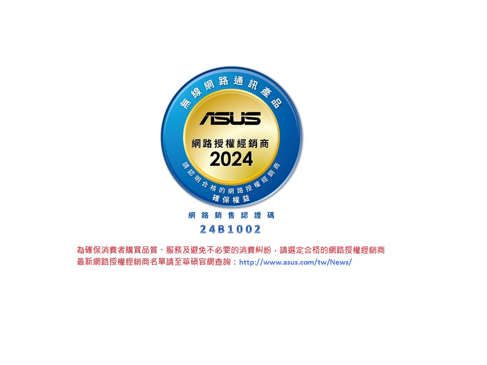 網路授權經銷商2024請認明合格的『經銷商確保權益網路銷售認證碼24B1002為確保消費者購買品質、服務及避免不必要的消費糾紛,請選定合格的網路授權經銷商最新網路授權經銷商名單請至華碩官網查詢:http://www.asus.com/tw/News/