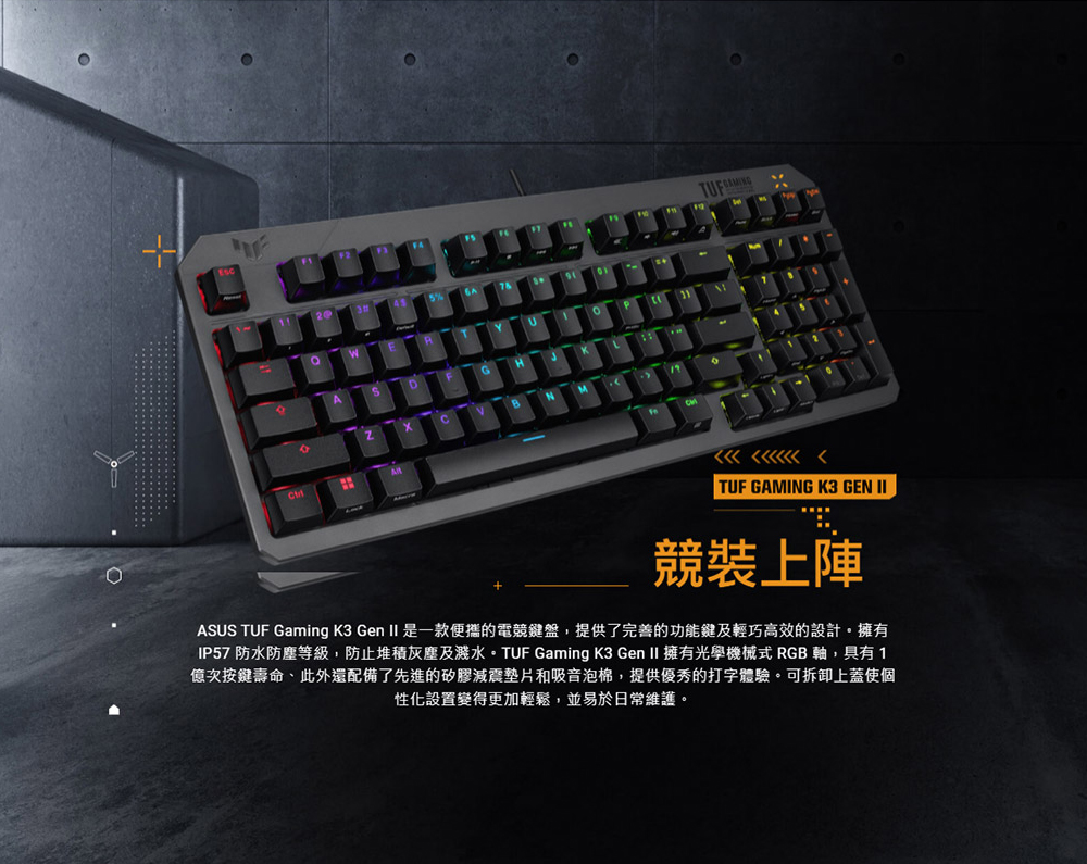 A TUF GAMING K3 GEN 競裝上陣ASUS TUF Gaming K3 Gen  是一款便攜的電競鍵盤提供了完善的功能鍵及輕巧高效的設計擁有IP57 防水防塵等級,防止堆積灰塵及水。 TUF Gaming K3 Gen II 擁有光學機械式 RGB 軸,具有1億次按鍵壽命,此外還配備了先進的矽膠墊片和吸音泡棉,提供優秀的打字體驗。可拆卸上蓋使個性化設置變得更加輕鬆,並易於日常維護。