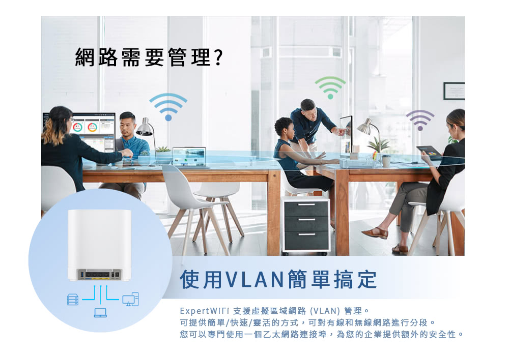 網路需要管理?使用VLAN簡單搞定ExpertWiFi 支援虛擬區域網路(VLAN)管理。可提供簡單/快速/靈活的方式,可對有線和無線網路進行分段。您可以專門使用一個乙太網路連接埠,為您的企業提供額外的安全性。