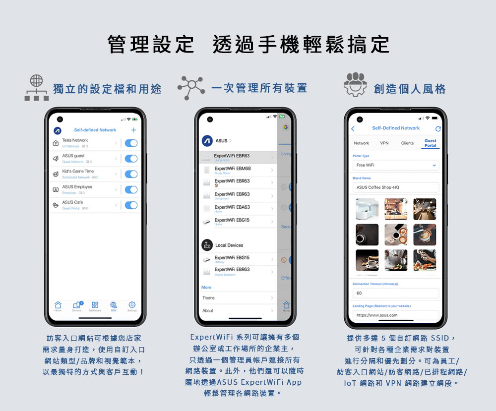 管理設定 透過手機輕鬆搞定獨立的設定檔和用途一次管理所有裝置創造個人風格Self-defined Tela  Network ASUS  Network  Game Time Network ASUS  ASUS   ASUSSelf-Defined NetworkNetworkVPNClientsGuest EBR63LivingPortal Expert EBM68 Free WiFi EBR63Brand NameASUS Coffee Shop-HQ EBR63reThemeAboutExpertWiFi EBA63ExpertWiFi EBG15Local DevicesExpertWiFi EBG15ExpertWiFi EBR63MoConnection Timeout minutes60 Page (   https://www.asus.com訪客入口網站可根據您店家需求量身打造,使用自訂入口網站類型/品牌和視覺範本,以最獨特的方式與客戶互動!ExpertWiFi系列可讓擁有多個辦公室或工作場所的企業主,只透過一個管理員帳戶連接所有網路裝置。此外,他們還可以隨時透過ASUS Expert WiFi App輕鬆管理網路裝置。提供多達5個自訂網路 SSID,可針對各種企業需求對裝置進行分隔和優先劃分。可為員工/訪客入口網站/訪客網路/已排程網路/ 網路和 VPN 網路建立網段。