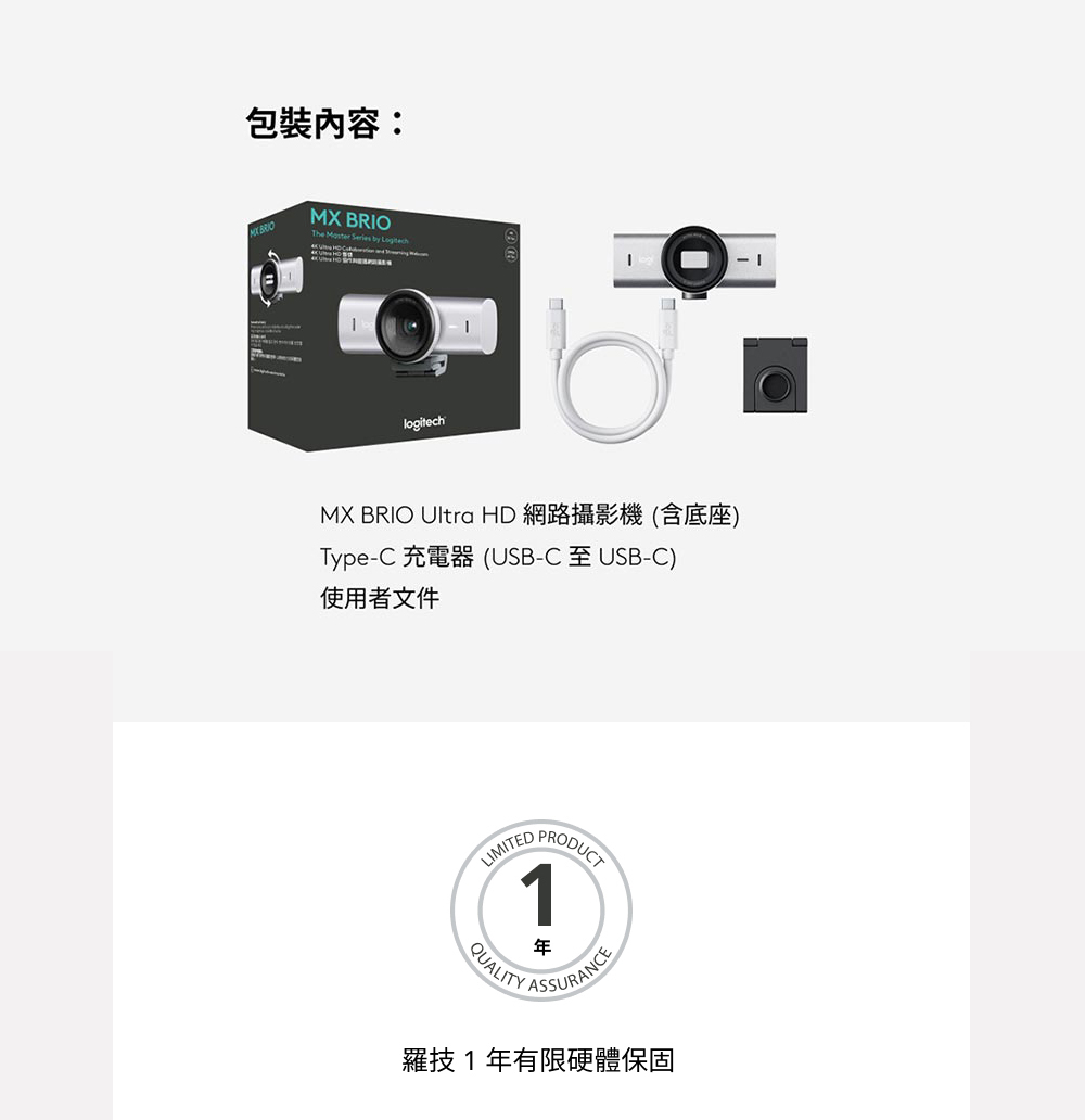 包裝內容:MX BROThe    logitech IMX BRIO Ultra HD 網路攝影機(含底座)Type-C 充電器(USB-C 至 USB-C)使用者文件LIMITEDPRODUCTQUALITYASSURANCE羅技1年有限硬體保固