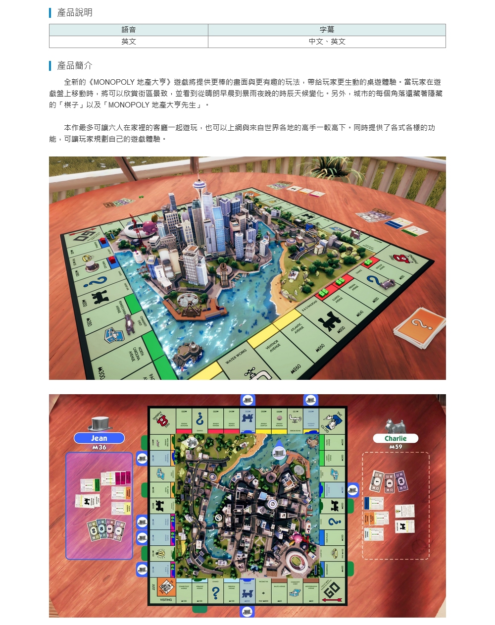 產品說明語音英文字幕中文、英文 產品簡介全新的《MONOPOLY 地產大亨》遊戲將提供更棒的畫面與更有趣的玩法,帶給玩家更生動的桌遊體驗。當玩家在遊盤上移動時,將可以欣賞街區景致,並看到從晴朗早晨到暴雨夜晚的時辰天候變化。另外,城市的每個角落還藏著隱藏的「棋子」以及「MONOPOLY 地產大亨先生」。本作最多可讓六人在家裡的客廳一起遊玩,也可以上網與來自世界各地的高手一較高下。同時提供了各式各樣的功能,可讓玩家規劃自的遊戲體驗。JeanM36己WATER WORKAVENUESM260M260GOCharlie