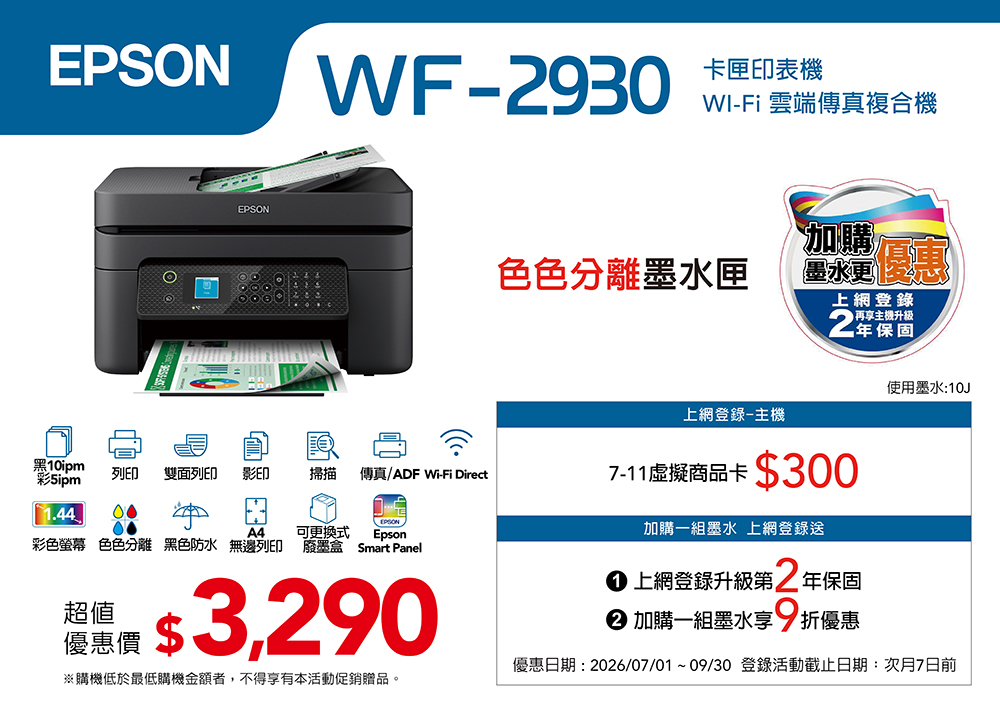 EPSONEPSONWF-930卡匣印表機WI-Fi 雲端傳真複合機色色分離墨水匣加購墨水上網登錄再享升級2保固使用墨水10J上網登錄-主機黑10ipm彩列印雙面列印影印掃描傳真/ADF Wi-Fi Direct1.44 00EPSONEpsonA4可更換式彩色螢幕 色色分離 黑色防水 無邊列印 廢墨盒 Smart Panel超值: 3,290優惠價※購機低於最低購機金額者,不得享有本活動促銷贈品。7-11虛擬商品卡$300加購一組墨水 上網登錄送 上網登錄升級第2 年保固 加購一組墨水享9折優惠優惠日期: 2026/07/01~09/30 登錄活動截止日期:次月7日前