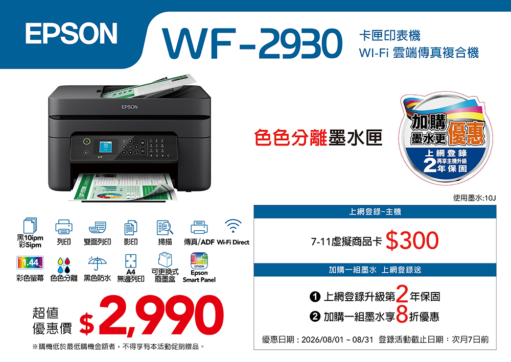 EPSONEPSONWF-930卡匣印表機WI-Fi 雲端傳真複合機黑10ipm彩列印雙面列印影印掃描傳真/ADF Wi-Fi Direct1.44 00EPSON色色分離墨水匣加購墨水上網登錄再享升級2保固使用墨水10J上網登錄-主機7-11虛擬商品卡300A4可更換式Epson彩色螢幕 色色分離 黑色防水 無邊列印 廢墨盒 Smart Panel超值: $ 2,990優惠價※購機低於最低購機金額者,不得享有本活動促銷贈品。加購一組墨水 上網登錄送 上網登錄升級第2 年保固 加購一組墨水享 折優惠優惠日期: 2026/08/01~08/31 登錄活動截止日期:次月7日前