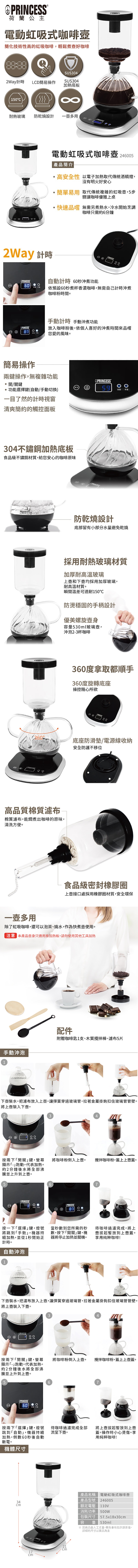 PRINESS荷蘭公主電動虹吸式咖啡簡化技術性高的虹吸咖啡,輕鬆煮好咖啡SUS42Way計時L簡易操作SUS304加熱底板150C耐熱玻璃 防乾燒設計多用電動虹吸式咖啡壺 2465產品簡介|高安全性 以電子加熱取代傳統酒精燈,沒有明火好安心簡單易用 取代傳統複雜的虹吸壺,5步驟讓咖啡優雅上桌快速品嚐 無需另煮熱水,冷水開始烹調咖啡只需約6分鐘2Way 計時3 ®60 簡易操作自動計時 60秒沖煮功能依預設60秒煮杯香濃咖啡,無需自己計時沖煮咖啡粉時間計時 動沖煮功能放入咖啡粉後,依個人喜好的沖煮時間來品嚐您愛的風味。兩鍵操作,無複雜功能③®開關鍵功能選擇鍵(自動/手動切換)59 手動一目了然的計時視窗清爽簡約的觸控面板304不鏽鋼加熱底板食品級不鏽鋼材質,給您安心的咖啡原味CD防乾燒設計底部留有小部分水量避免乾燒採用耐熱玻璃材質加厚耐高温玻璃上壺和下壺均採用加厚玻璃,耐高溫材質。瞬間溫差可達耐150防燙穩固的手柄設計優美螺旋容量530ml玻璃壺,沖泡2-3杯咖啡360度拿取都順手360度旋轉底座操控隨心所欲PRINCESS360底座防滑墊/電源線收納高品質棉質濾布棉質濾布,能燜煮出咖啡的原味,清洗方便。安全防護不移位食品級密封橡膠圈上壺接口處採用橡膠圈材質,安全環保一壺多用除了虹吸咖啡,還可以泡茶、燒水,作為快煮壺使用。注意 本產品壺身只適用原加熱板,請勿使用其他工具加熱手動沖泡1配件附贈咖啡匙1支、木質攪拌棒、濾布5片下壺裝水。把濾布放入上壺,讓彈簧穿過玻璃管,拉著金屬掛鉤扣住玻璃管管壁。將上壺裝入下壺。PRINCESS 34按兩下開關鍵,螢幕 將咖啡粉倒入上壺。 攪拌咖啡粉,蓋上上壺蓋。顯示-跑動,代表加熱。約2分鐘後水將全部沸並上升到上壺。56手®0  按一下選擇鍵,燈號 當秒數到您所需的秒 待咖啡過濾完成,將上將跳到手動,機器持 數,按下「開關鍵,機 壺放到上壺蓋。器將停止加熱並關機。 用純粹咖啡!續加熱,並從1秒開始正計時。自動沖泡1下壺裝水。把濾布放入上壺,讓彈簧穿過玻璃管,拉著金屬掛鉤扣住玻璃管管壁。將上壺裝入下壺。2PRINCESS00 34按兩下「開關鍵,螢幕 將咖啡粉倒入上壺。攪拌咖啡粉,蓋上上壺蓋。顯示「-」跑動,代表加熱。約2分鐘後水將全部沸騰並上升到上壺。5PRINCESS60 按兩下「選擇」鍵,燈號跳到「自動」,機器持續加熱,倒數60秒後自動斷電。機體尺寸3467待咖啡過濾完成全部將上壺拔起暫放到上壺流至下壺。蓋。操作時小心燙傷。享cm17cm用純粹咖啡!產品名稱 電動虹吸式咖啡壺產品型號 246005額定電壓 110V消耗功率500W包裝尺寸 57.5x18x30cm容量530ml※ 因商品由人工丈量,會有些許誤差值,詳細的尺寸以品為主