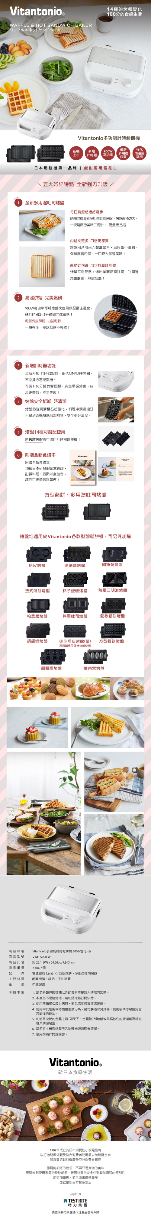 Vitantonio WAFFLE  HOT SANDWICH BAKER&種的變化100分的食感生活Vitantonio多功能計時鬆餅機新機新增上市計時器高功率最新多用途烤盤強化防溢漏日本鬆餅機第一品牌  鹹甜兩用雪花白五大好評特點 全新強力升級 /1 全新多用途吐司烤盤每日超級好幫手隨機附贈最新多用途吐司烤盤烤盤面積更大一次烤兩份美味三明治, 備餐更迅速!餡更多 更厚實烤盤深可夾入豐富餡料,且內餡不壓扁,保留厚實內餡,一口咬入多種美味!酥脆吐司邊 均匀熱壓吐司體烤盤平均受熱,烤出美麗烙痕吐司,吐司邊角更酥脆,無需切邊! 高溫烘烤 完美鬆餅900W高功率可將烤盤快速預熱至最佳溫度,轉計時器~4分鐘即完成預熱!鬆餅外皮酥脆、內餡鬆軟,一機在手、美味鬆餅不失敗!3新增計時器功能全新升級計時器設計,取代ON/OFF開關,不必擔心忘記關機可調1-10分鐘提醒,完美掌握烤色,成品更美觀,不易失敗!4 烤盤安全拆卸 好清潔烤盤防溢漏凸起強化,料理中滴漏油汙不易沾染機身底部加熱管,安全更好清潔。烤盤14種可搭配使用新舊款烤盤皆可適用計時器鬆餅機! 附贈全新食譜本附贈全新食譜本10種日本研發的創意食譜,甜鹹料理、西點洋食融合,讓你百變美味跟著做!Vitantonio方型鬆餅、多用途吐司烤盤烤盤均適用於Vitantonio 各款型號鬆餅機,可另外加購塔皮烤盤瑪德蓮烤盤鯛魚燒烤盤法式薄餅烤盤杯子蛋糕烤盤熱壓三明治烤盤帕里尼烤盤熱壓吐司烤盤愛心鬆餅烤盤銅鑼燒烤盤迷你塔皮烤盤(單) 方型鬆餅烤盤需搭配杯子蛋糕烤盤使用甜甜圈烤盤費南雪烤盤商品名稱商品型號商品尺寸Vitantonio多功能計時鬆餅機500B(雪花白)VWH-500B-W約 25.1 (W)  24.6(L) (D) cm商品重量2.4KG / 個配 主要材質電源線約 1.6 公尺 | 方型鬆餅、多用途吐司烤盤酚醛樹脂、鑄鋁、不沾塗層產中國製造注意事項1. 勿將麵包或麵糰以外的食材直接放入烤盤內加熱。2. 本產品不是燒烤機,請勿將機器打開烘烤。3.使用前請務必裝上烤盤,避免溫度過高造成燒熔。4. 使用中及剛用時機體溫度仍高,請勿觸碰以免受傷使用後請待烤盤完全冷卻後再取出。5. 勿使用尖銳的金屬工具(如叉子、金屬)刮烤盤或具腐蝕性的清潔劑及粗糙刷具清潔烤盤。6.請勿將主機與烤盤放入洗碗機與烘碗機清潔。7. 使用前請詳閱說明書。Vitantonio。新日本食感生活1999年成立的日本消費性小家電品牌以打造簡潔外觀及符合消費者使用需求為設計宗旨其高質感鬆餅機廣受亞洲消費者喜愛強調對於吃的追求,不再只是食物的美味更延伸到使用家電的設計細節、接觸材質的安全性到製作過程的便利性都更加重視,並且追求盡善盡美這就是新日本食感生活台灣總代理TEST RITE特力集團請認明特力集團總代理產品更有保障