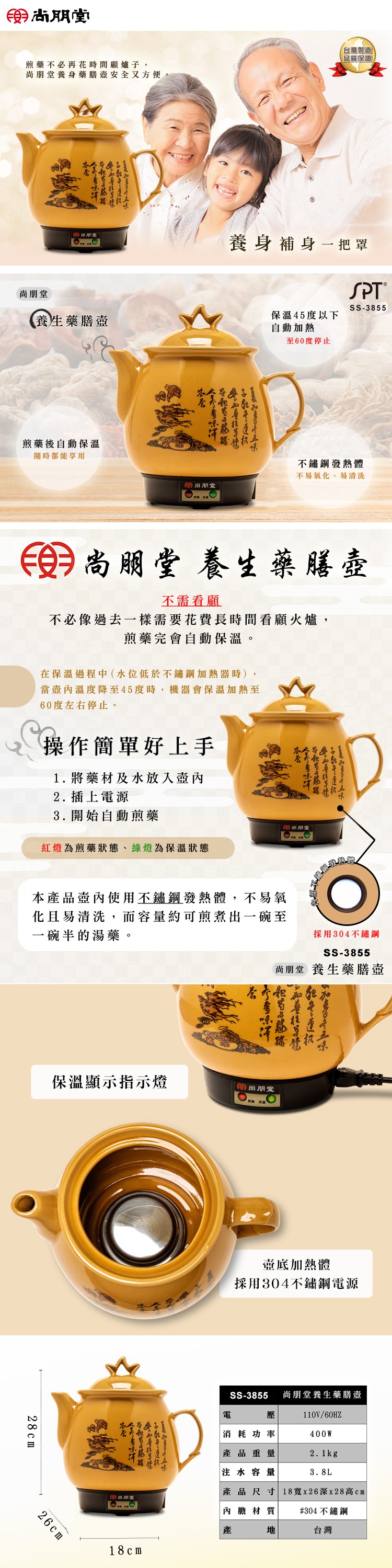 台灣製造品質保證煎藥不必再花時間顧爐子,朋養身藥膳安全又方便。尚朋堂養身補身一把罩SS-3855養生藥膳保溫45度以下自動加熱煎藥後自動保溫隨時都能享用尚朋堂至60度停止不鏽鋼發熱體不易氧化、易清洗尚朋堂養生藥膳不需看顧不必像過去一樣需要花費長時間看顧火爐,煎藥完會自動保溫。在保溫過程中(水位低於不鏽鋼加熱器時),當溫度降至45度時,機器會保溫加熱至60度左右停止。操作簡單好上手1. 將藥材及水放入壺2. 插上電源3. 開始自動煎藥紅燈為煎藥狀態、綠燈為保溫狀態朋堂本品壺內使用不鏽鋼發熱體,不易氧化且易清洗,而容量約可煎煮出一碗至一碗半的湯藥。採用304不鏽鋼SS-3855尚朋堂 養生藥膳壺保溫顯示指示燈尚朋堂28cm26cm 18cm壺底加熱體採用304不鏽鋼電源SS-3855 尚朋堂養生藥膳壺電壓110V/60HZ消耗功率400W品重量2.1kg注水容量3.8L產內產產品尺寸 18x26深x28高內膽材質#304不鏽鋼地台灣